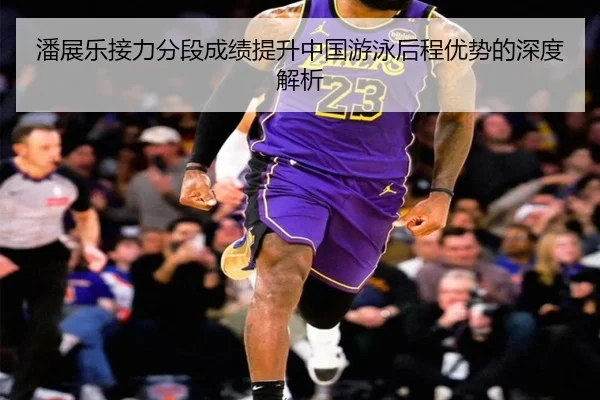 潘展乐接力分段成绩提升中国游泳后程优势的深度解析